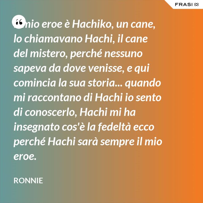 Il mio eroe è Hachiko, un cane, lo chiamavano Hachi, il cane del mistero, perché nessuno sapeva da dove venisse, e qui comincia la sua storia... quando mi raccontano di Hachi io sento di conoscerlo, Hachi mi ha insegnato cos'è la fedeltà ecco perché Hachi sarà sempre il mio eroe. - Ronnie