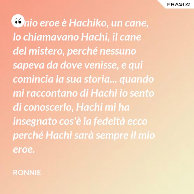 Il mio eroe è Hachiko, un cane, lo chiamavano Hachi, il cane del mistero, perché nessuno sapeva da dove venisse, e qui comincia la sua storia... quando mi raccontano di Hachi io sento di conoscerlo, Hachi mi ha insegnato cos'è la fedeltà ecco perché Hachi sarà sempre il mio eroe. - Ronnie