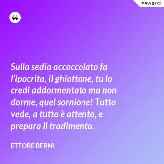 Sulla sedia accoccolato fa l’ipocrita, il ghiottone, tu lo credi addormentato ma non dorme, quel sornione! Tutto vede, a tutto è attento, e prepara il tradimento. - Ettore Berni