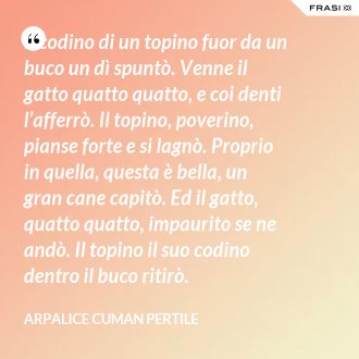 Il codino di un topino fuor da un buco un dì spuntò. Venne il gatto quatto quatto, e coi denti l’afferrò. Il topino, poverino, pianse forte e si lagnò. Proprio in quella, questa è bella, un gran cane capitò. Ed il gatto, quatto quatto, impaurito se ne andò. Il topino il suo codino dentro il buco ritirò. - Arpalice Cuman Pertile
