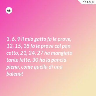3, 6, 9 il mio gatto fa le prove, 12, 15, 18 fa le prove col pan cotto, 21, 24, 27 ha mangiato tante fette, 30 ha la pancia piena, come quella di una balena! - Anonimo