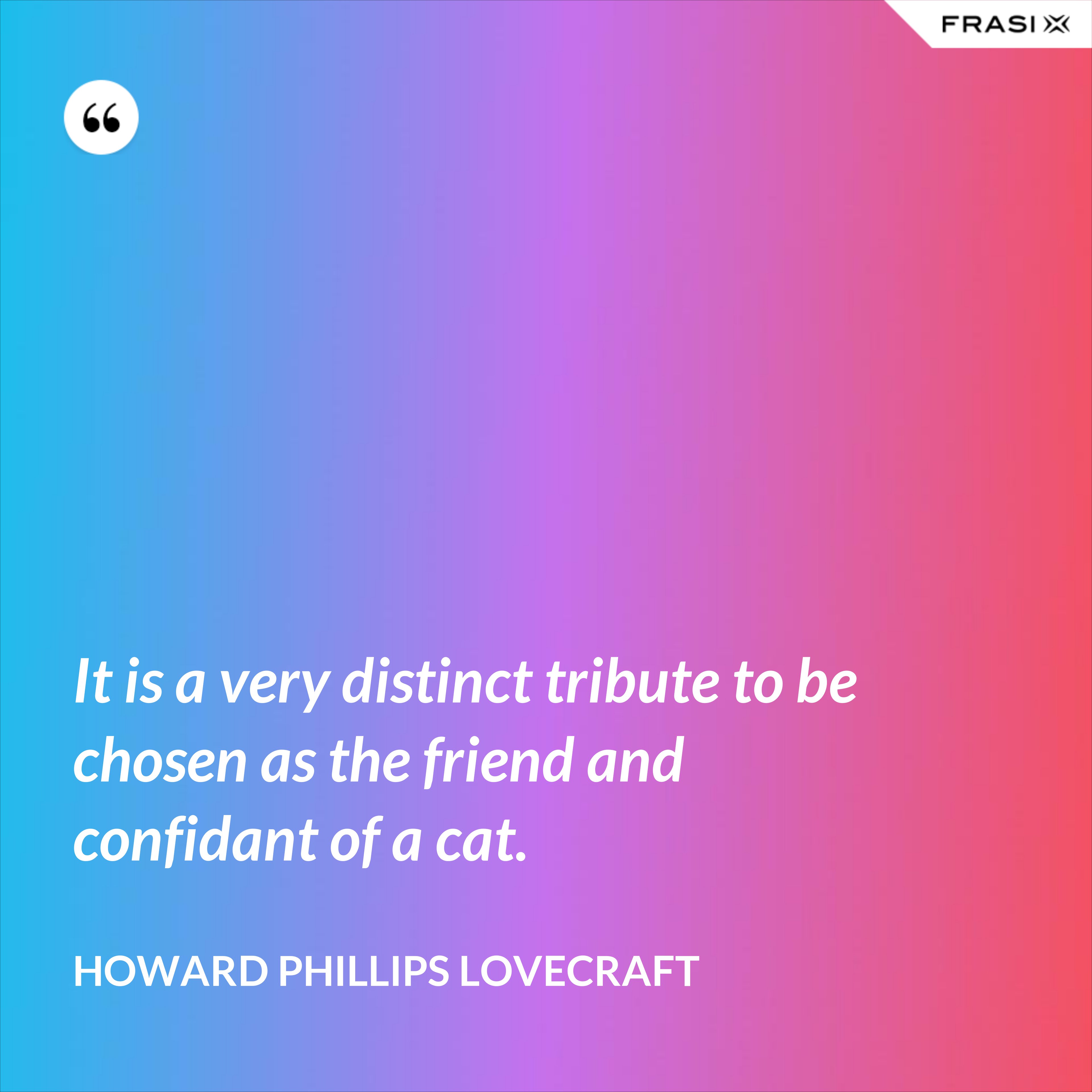 It is a very distinct tribute to be chosen as the friend and confidant of a cat. - Howard Phillips Lovecraft