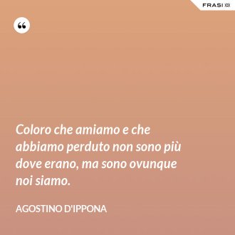 Coloro che amiamo e che abbiamo perduto non sono più dove erano, ma sono ovunque noi siamo. - Agostino d'Ippona