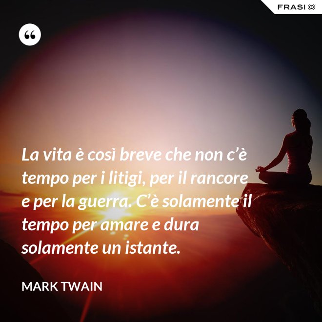 La vita è così breve che non c’è tempo per i litigi, per il rancore e per la guerra. C’è solamente il tempo per amare e dura solamente un istante. - Mark Twain