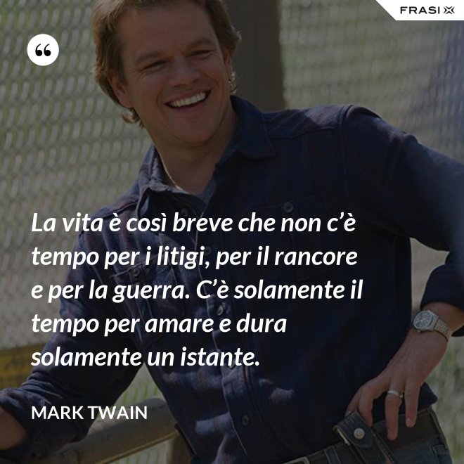 La vita è così breve che non c’è tempo per i litigi, per il rancore e per la guerra. C’è solamente il tempo per amare e dura solamente un istante. - Mark Twain