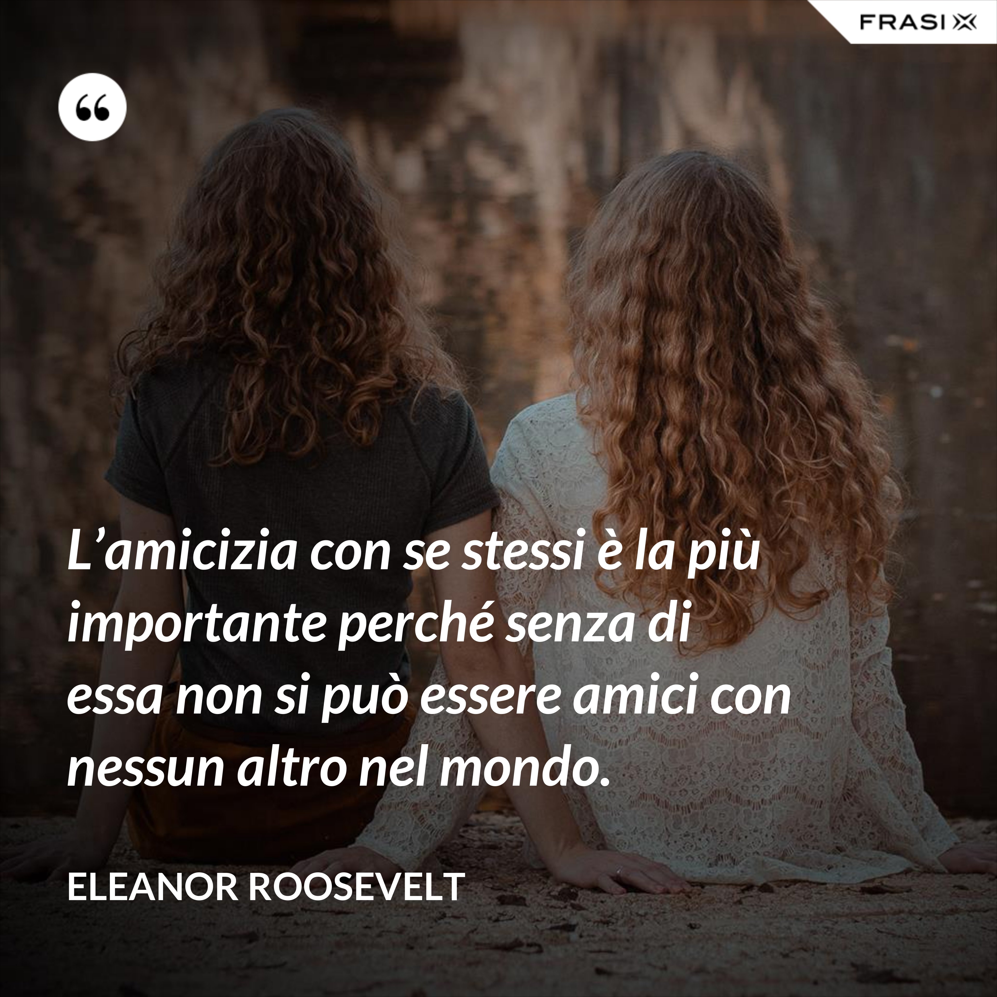 L’amicizia con se stessi è la più importante perché senza di essa non si può essere amici con nessun altro nel mondo. - Eleanor Roosevelt