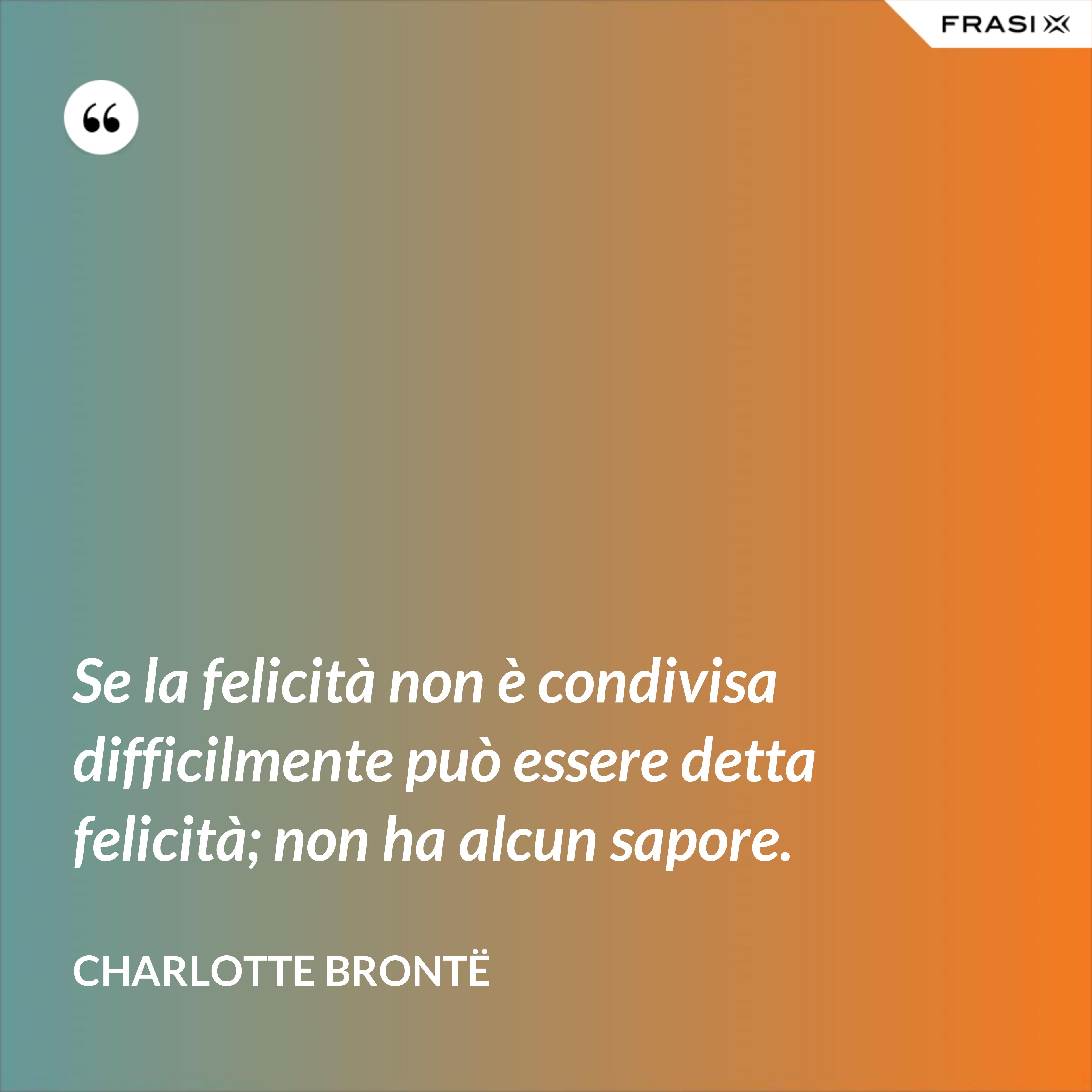 Se la felicità non è condivisa difficilmente può essere detta felicità; non ha alcun sapore. - Charlotte Brontë