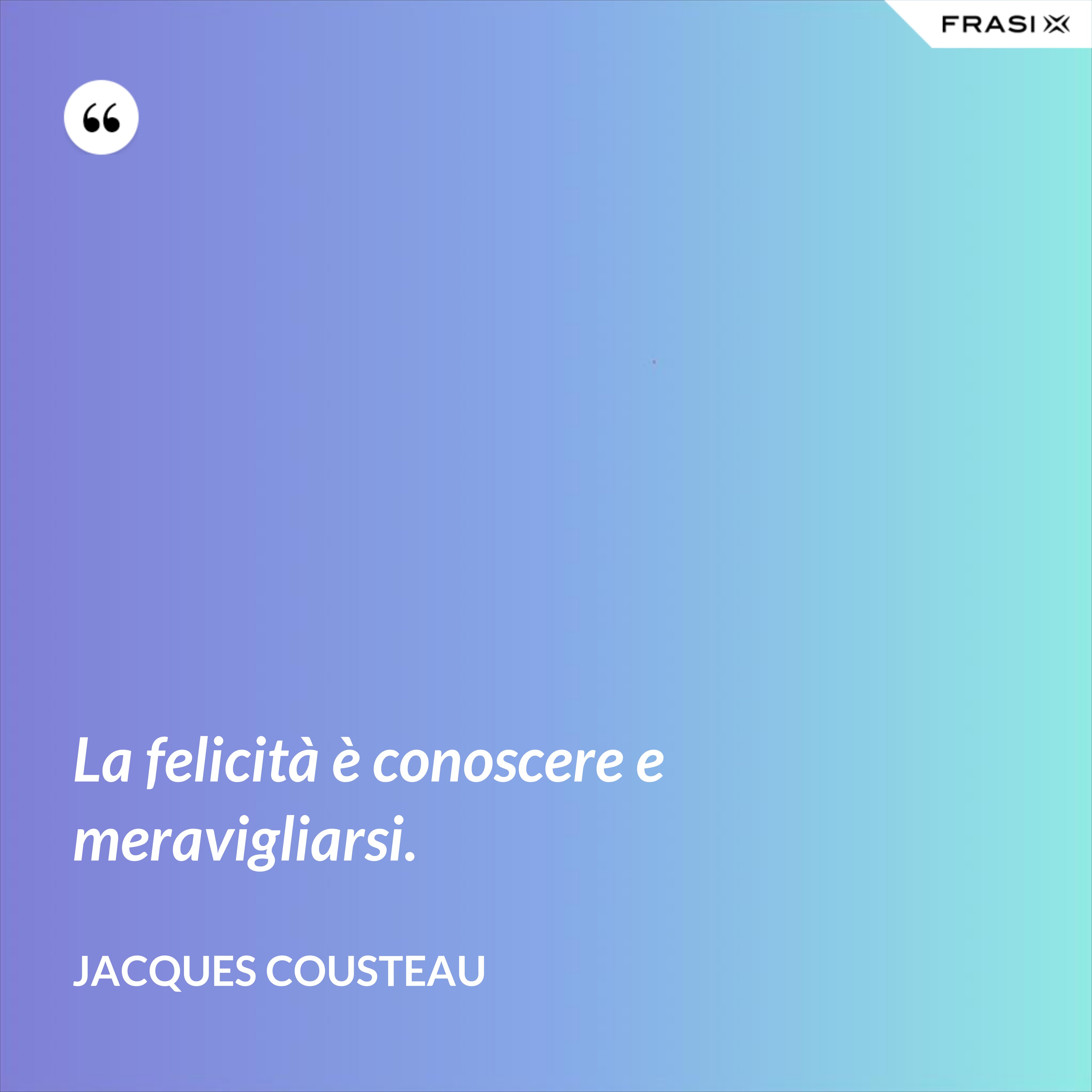 La felicità è conoscere e meravigliarsi. - Jacques Cousteau