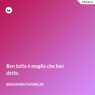 Ben fatto è meglio che ben detto. - Benjamin Franklin