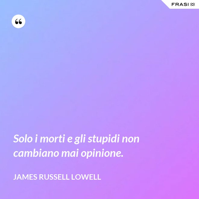 Solo i morti e gli stupidi non cambiano mai opinione. - James Russell Lowell