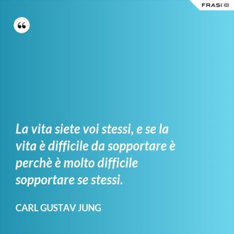 La vita siete voi stessi, e se la vita è difficile da sopportare è perchè è molto difficile sopportare se stessi. - Carl Gustav Jung