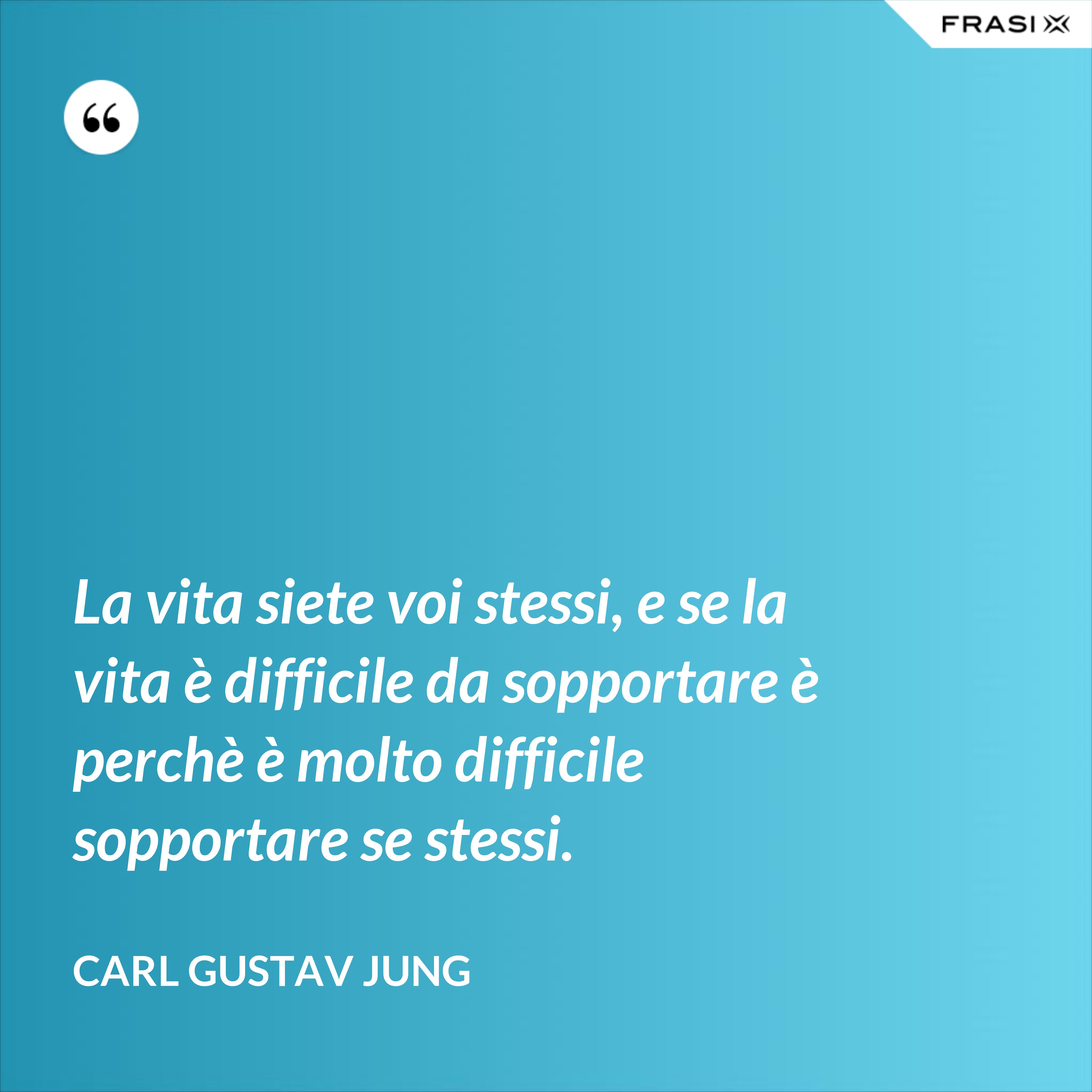 La vita siete voi stessi, e se la vita è difficile da sopportare è perchè è molto difficile sopportare se stessi. - Carl Gustav Jung