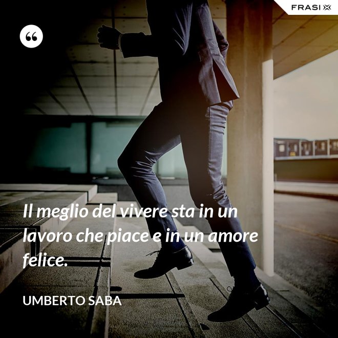 Il meglio del vivere sta in un lavoro che piace e in un amore felice. - Umberto Saba