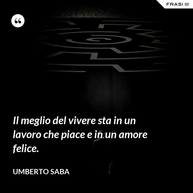 Il meglio del vivere sta in un lavoro che piace e in un amore felice. - Umberto Saba