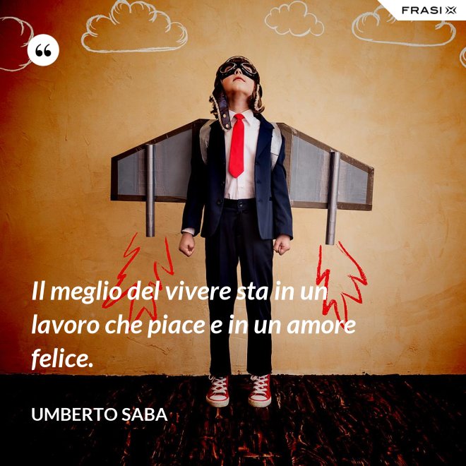 Il meglio del vivere sta in un lavoro che piace e in un amore felice. - Umberto Saba