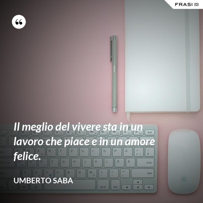 Il meglio del vivere sta in un lavoro che piace e in un amore felice. - Umberto Saba