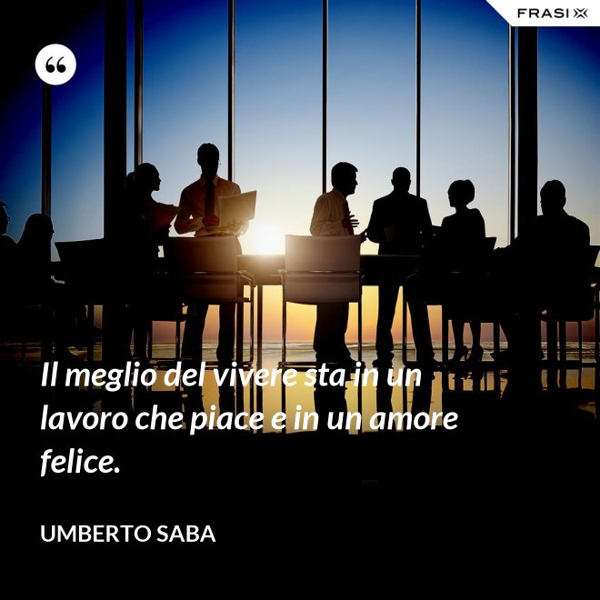Il meglio del vivere sta in un lavoro che piace e in un amore felice. - Umberto Saba