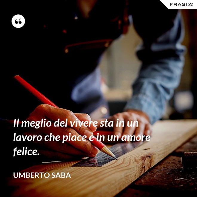 Il meglio del vivere sta in un lavoro che piace e in un amore felice. - Umberto Saba