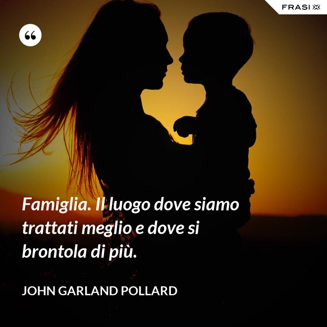 Famiglia. Il luogo dove siamo trattati meglio e dove si brontola di più. - John Garland Pollard