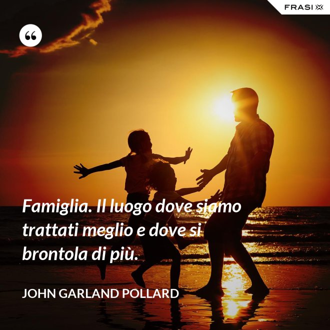 Famiglia. Il luogo dove siamo trattati meglio e dove si brontola di più. - John Garland Pollard