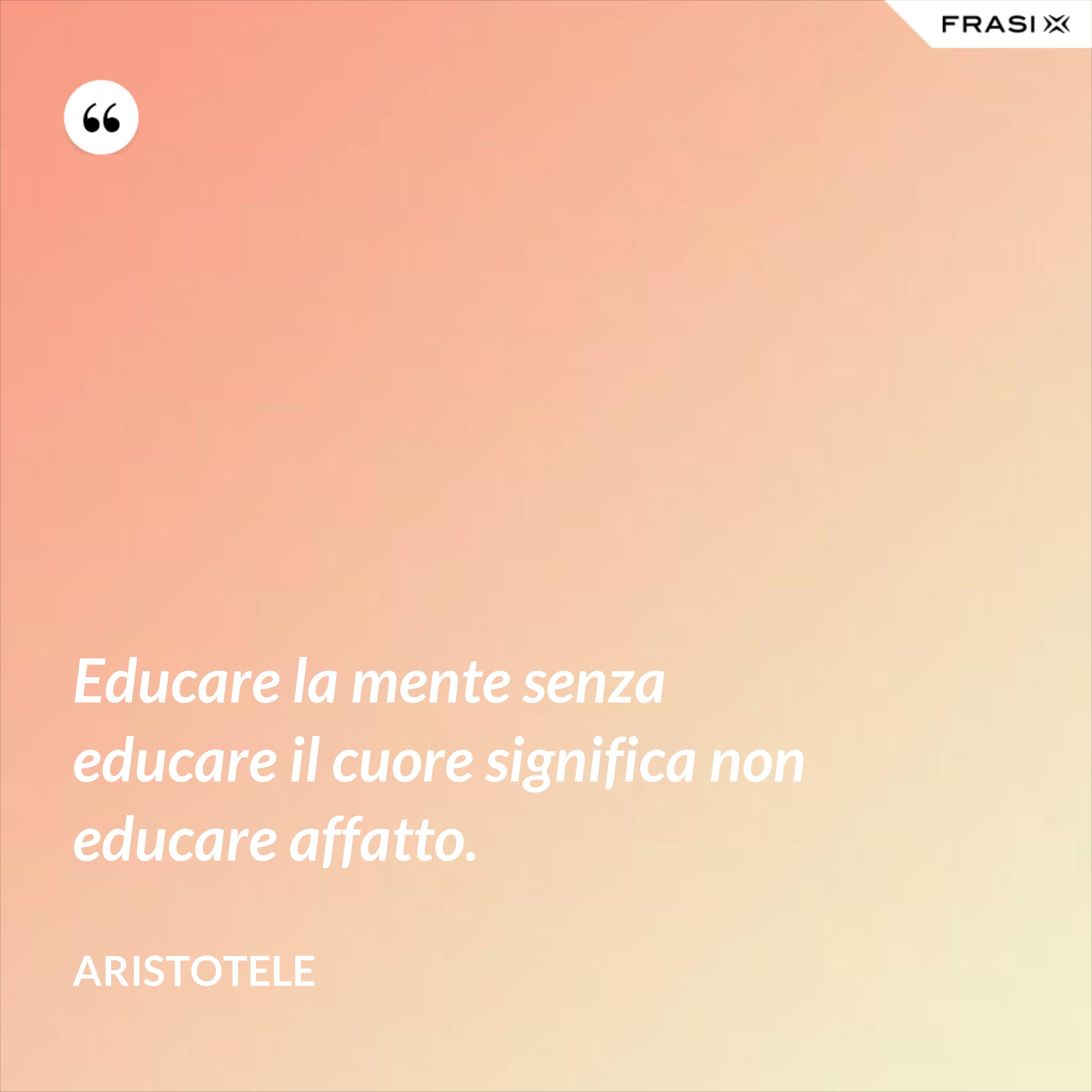 Educare la mente senza educare il cuore significa non educare affatto. - Aristotele