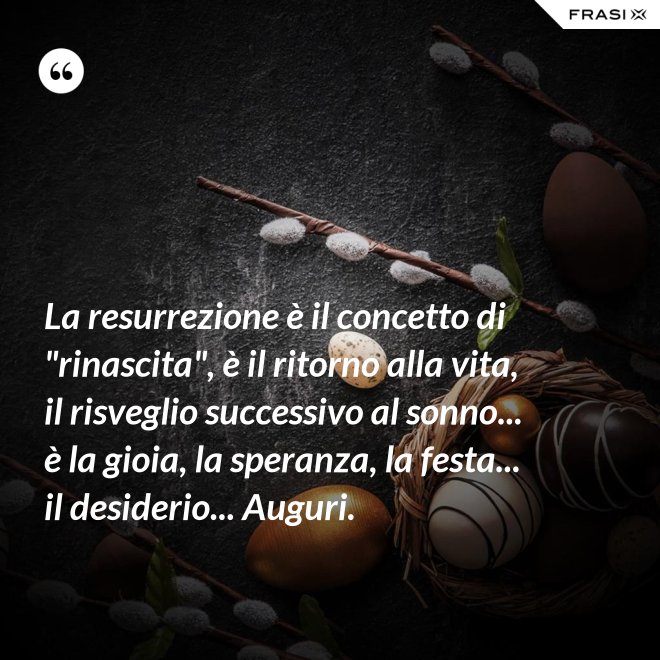 La resurrezione è il concetto di "rinascita", è il ritorno alla vita, il risveglio successivo al sonno... è la gioia, la speranza, la festa... il desiderio... Auguri. - Anonimo