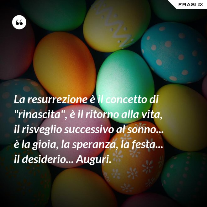 La resurrezione è il concetto di "rinascita", è il ritorno alla vita, il risveglio successivo al sonno... è la gioia, la speranza, la festa... il desiderio... Auguri. - Anonimo