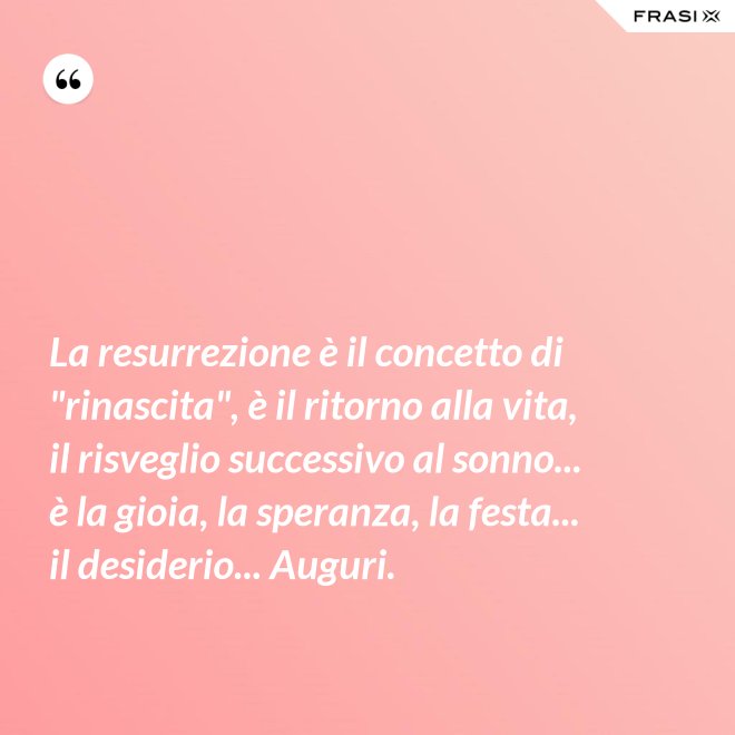 La resurrezione è il concetto di "rinascita", è il ritorno alla vita, il risveglio successivo al sonno... è la gioia, la speranza, la festa... il desiderio... Auguri. - Anonimo