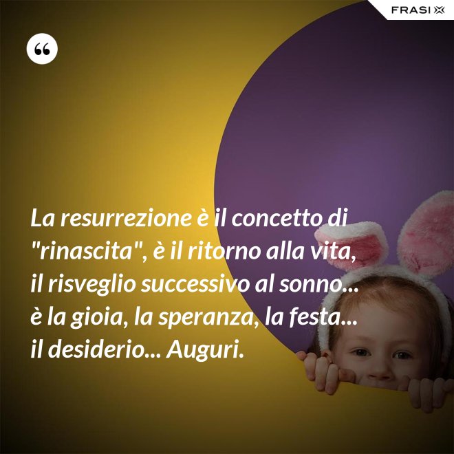 La resurrezione è il concetto di "rinascita", è il ritorno alla vita, il risveglio successivo al sonno... è la gioia, la speranza, la festa... il desiderio... Auguri. - Anonimo