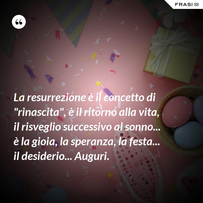 La resurrezione è il concetto di "rinascita", è il ritorno alla vita, il risveglio successivo al sonno... è la gioia, la speranza, la festa... il desiderio... Auguri. - Anonimo