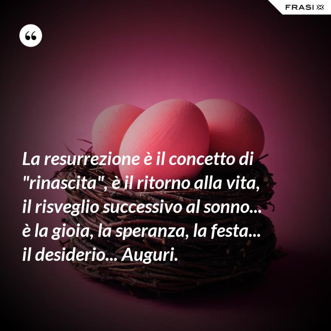 La resurrezione è il concetto di "rinascita", è il ritorno alla vita, il risveglio successivo al sonno... è la gioia, la speranza, la festa... il desiderio... Auguri. - Anonimo