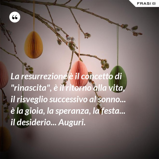 La resurrezione è il concetto di "rinascita", è il ritorno alla vita, il risveglio successivo al sonno... è la gioia, la speranza, la festa... il desiderio... Auguri. - Anonimo