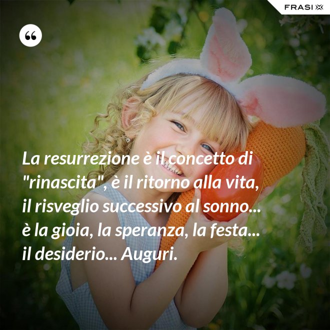 La resurrezione è il concetto di "rinascita", è il ritorno alla vita, il risveglio successivo al sonno... è la gioia, la speranza, la festa... il desiderio... Auguri. - Anonimo