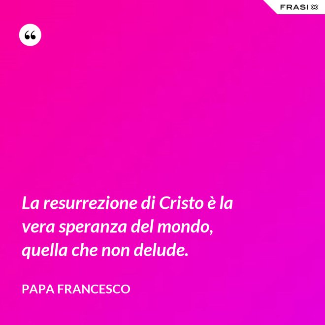 La resurrezione di Cristo è la vera speranza del mondo, quella che non delude. - Papa Francesco