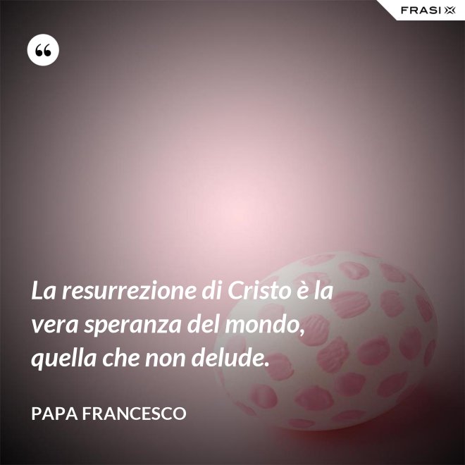 La resurrezione di Cristo è la vera speranza del mondo, quella che non delude. - Papa Francesco