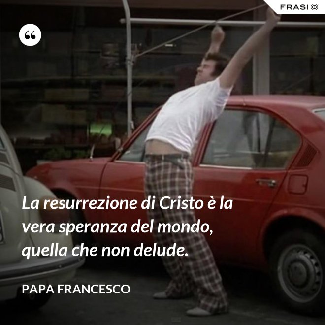 La resurrezione di Cristo è la vera speranza del mondo, quella che non delude. - Papa Francesco