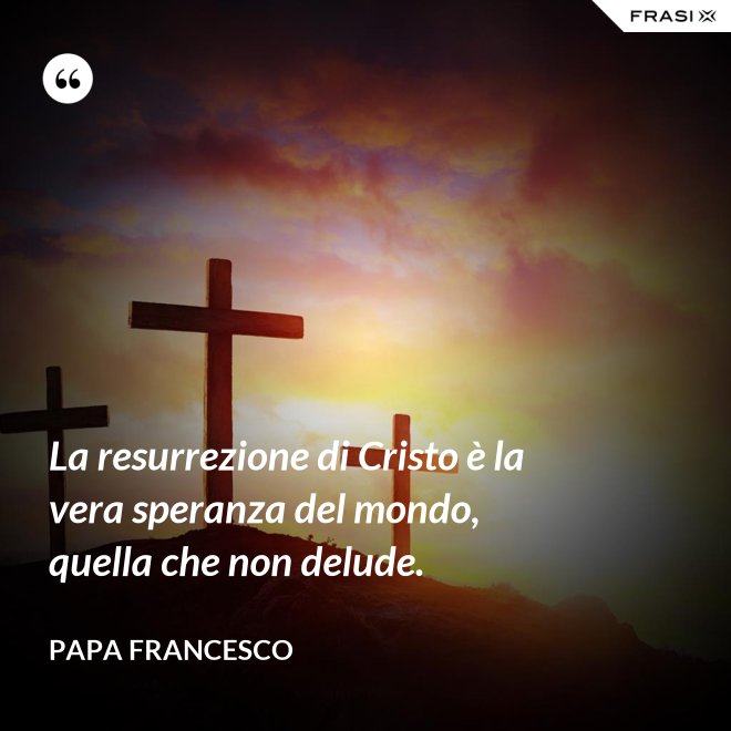 La resurrezione di Cristo è la vera speranza del mondo, quella che non delude. - Papa Francesco