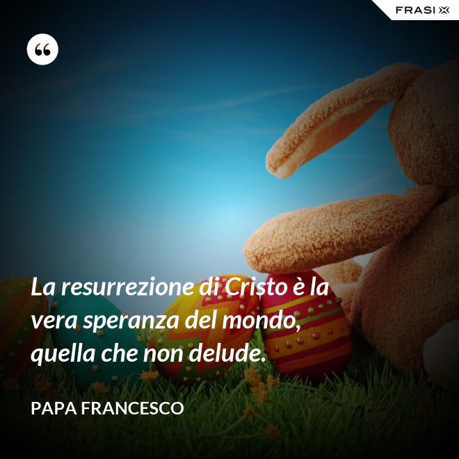 La resurrezione di Cristo è la vera speranza del mondo, quella che non delude. - Papa Francesco