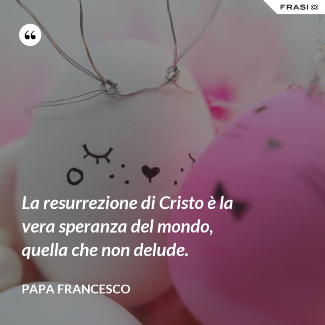 La resurrezione di Cristo è la vera speranza del mondo, quella che non delude. - Papa Francesco