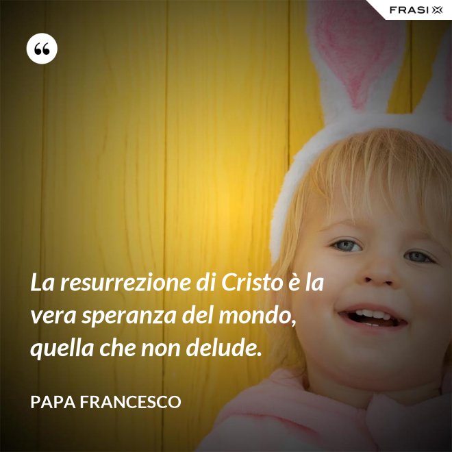 La resurrezione di Cristo è la vera speranza del mondo, quella che non delude. - Papa Francesco