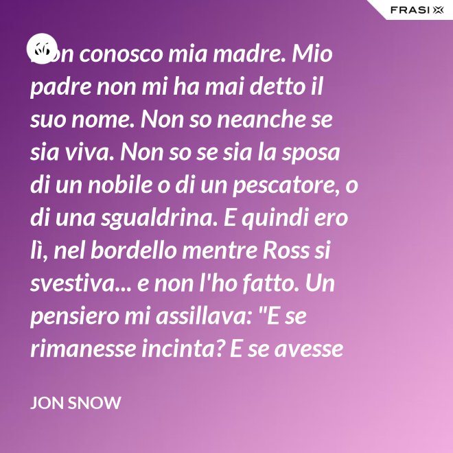 Non conosco mia madre. Mio padre non mi ha mai detto il suo nome. Non so neanche se sia viva. Non so se sia la sposa di un nobile o di un pescatore, o di una sgualdrina. E quindi ero lì, nel bordello mentre Ross si svestiva... e non l'ho fatto. Un pensiero mi assillava: "E se rimanesse incinta? E se avesse un figlio? Un altro bastardo di nome Snow. Una vita dura per un bambino." - Jon Snow