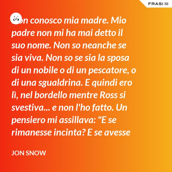 Non conosco mia madre. Mio padre non mi ha mai detto il suo nome. Non so neanche se sia viva. Non so se sia la sposa di un nobile o di un pescatore, o di una sgualdrina. E quindi ero lì, nel bordello mentre Ross si svestiva... e non l'ho fatto. Un pensiero mi assillava: "E se rimanesse incinta? E se avesse un figlio? Un altro bastardo di nome Snow. Una vita dura per un bambino." - Jon Snow