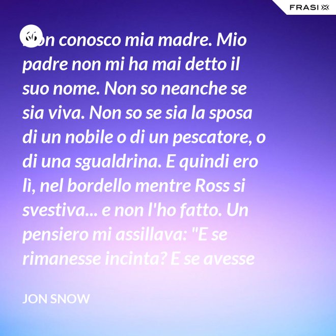 Non conosco mia madre. Mio padre non mi ha mai detto il suo nome. Non so neanche se sia viva. Non so se sia la sposa di un nobile o di un pescatore, o di una sgualdrina. E quindi ero lì, nel bordello mentre Ross si svestiva... e non l'ho fatto. Un pensiero mi assillava: "E se rimanesse incinta? E se avesse un figlio? Un altro bastardo di nome Snow. Una vita dura per un bambino." - Jon Snow