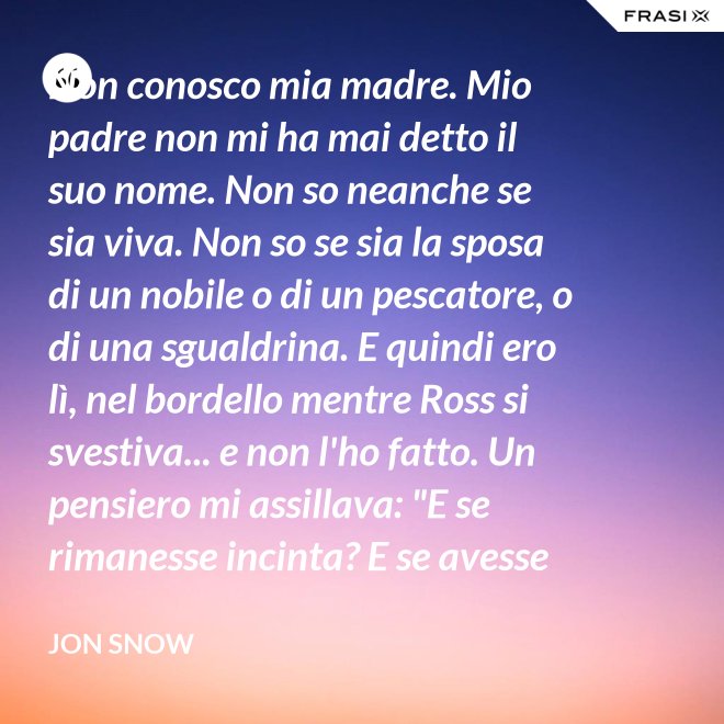 Non conosco mia madre. Mio padre non mi ha mai detto il suo nome. Non so neanche se sia viva. Non so se sia la sposa di un nobile o di un pescatore, o di una sgualdrina. E quindi ero lì, nel bordello mentre Ross si svestiva... e non l'ho fatto. Un pensiero mi assillava: "E se rimanesse incinta? E se avesse un figlio? Un altro bastardo di nome Snow. Una vita dura per un bambino." - Jon Snow