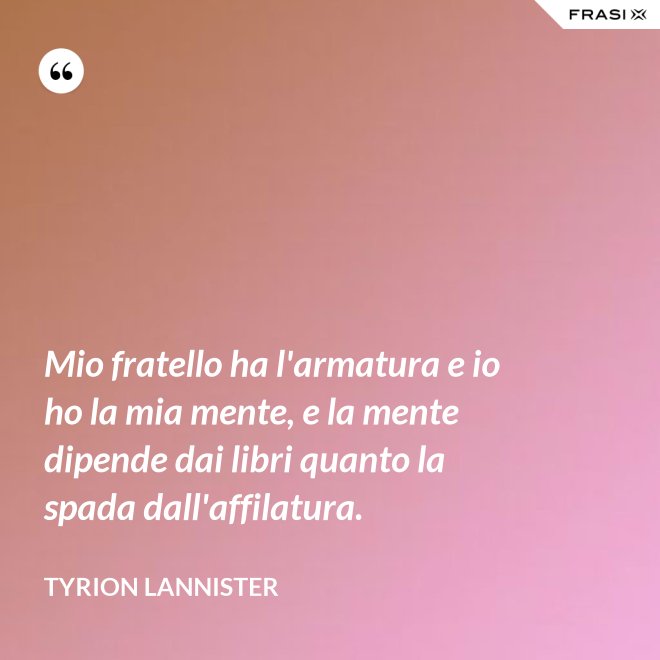 Mio fratello ha l'armatura e io ho la mia mente, e la mente dipende dai libri quanto la spada dall'affilatura. - Tyrion Lannister