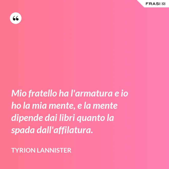 Mio fratello ha l'armatura e io ho la mia mente, e la mente dipende dai libri quanto la spada dall'affilatura. - Tyrion Lannister