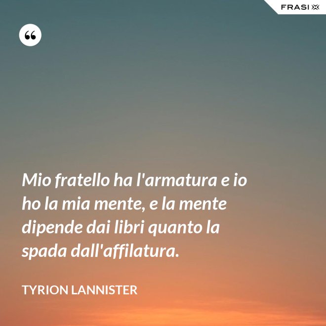 Mio fratello ha l'armatura e io ho la mia mente, e la mente dipende dai libri quanto la spada dall'affilatura. - Tyrion Lannister