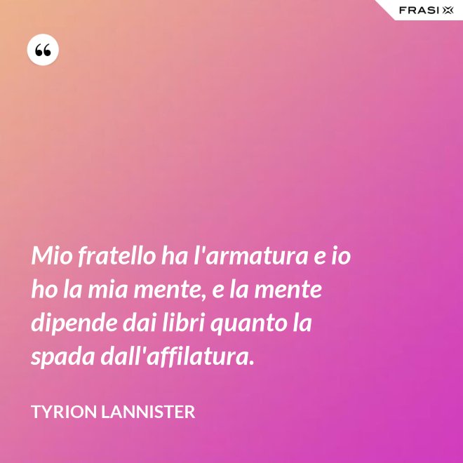 Mio fratello ha l'armatura e io ho la mia mente, e la mente dipende dai libri quanto la spada dall'affilatura. - Tyrion Lannister