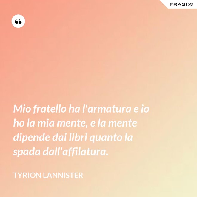 Mio fratello ha l'armatura e io ho la mia mente, e la mente dipende dai libri quanto la spada dall'affilatura. - Tyrion Lannister