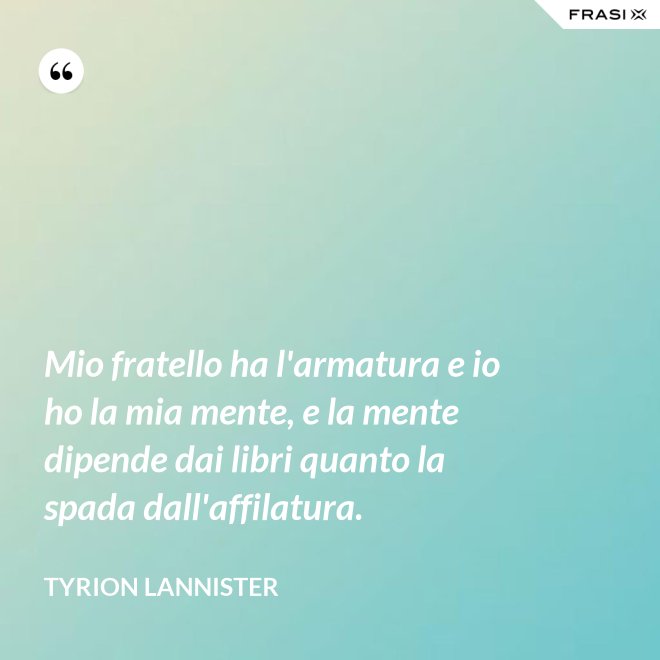 Mio fratello ha l'armatura e io ho la mia mente, e la mente dipende dai libri quanto la spada dall'affilatura. - Tyrion Lannister